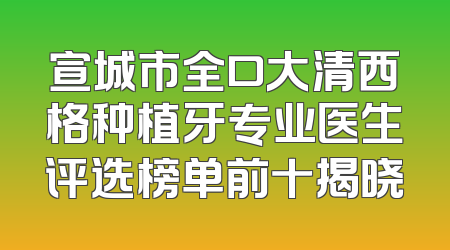 宣城市全口大清西格种植牙专业医生评选榜单前十揭晓