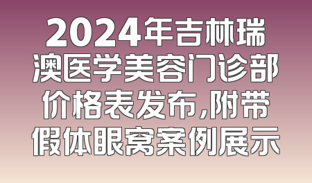 2024年吉林瑞澳医学美容门诊部价格表发布，附带假体眼窝案例展示