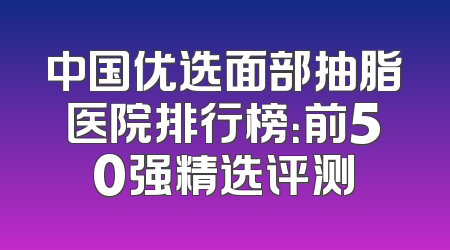 中国优选面部抽脂医院排行榜：前50强精选评测