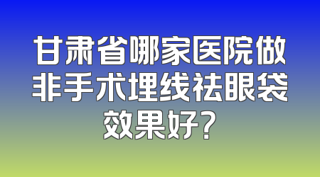 甘肃省哪家医院做非手术埋线祛眼袋效果好？