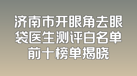 济南市开眼角去眼袋医生测评白名单前十榜单揭晓