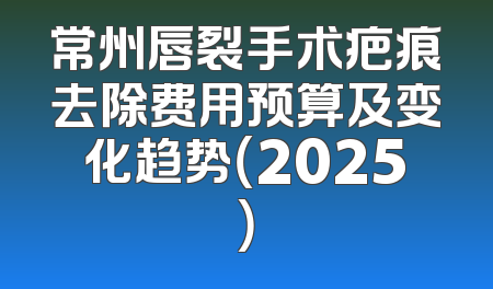 常州唇裂手术疤痕去除费用预算及变化趋势（2025）