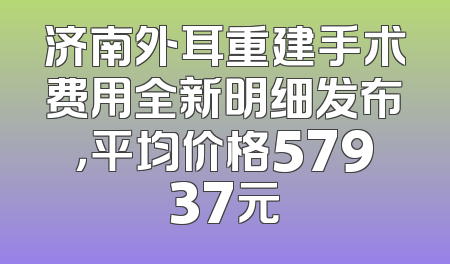 济南外耳重建手术费用全新明细发布，平均价格57937元