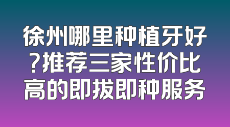 徐州哪里种植牙好？推荐三家性价比高的即拔即种服务