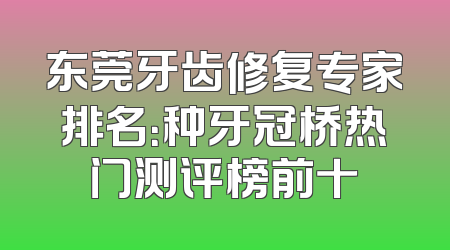 东莞牙齿修复专家排名：种牙冠桥热门测评榜前十