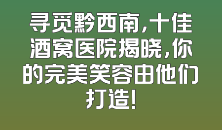 寻觅黔西南，十佳酒窝医院揭晓，你的完美笑容由他们打造！