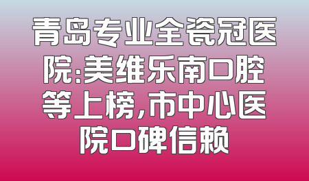 青岛专业全瓷冠医院：美维乐南口腔等上榜，市中心医院口碑信赖