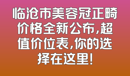临沧市美容冠正畸价格全新公布，超值价位表，你的选择在这里！