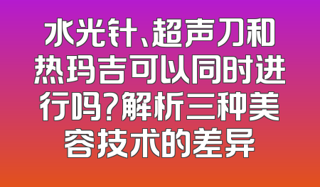 水光针、超声刀和热玛吉可以同时进行吗？解析三种美容技术的差异