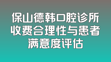 保山德韩口腔诊所收费合理性与患者满意度评估