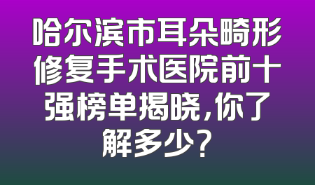 哈尔滨市耳朵畸形修复手术医院前十强榜单揭晓，你了解多少？