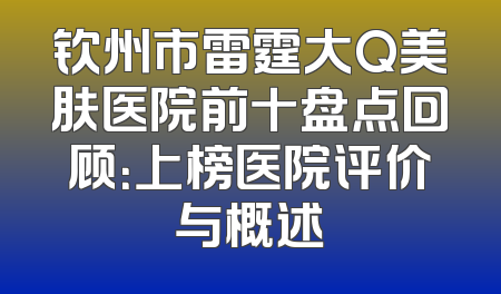 钦州市雷霆大Q美肤医院前十盘点回顾：上榜医院评价与概述