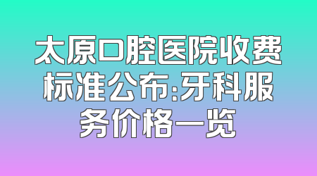 太原口腔医院收费标准公布：牙科服务价格一览
