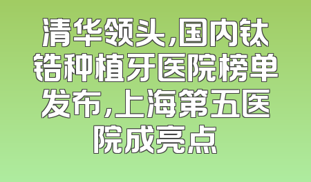 清华领头，国内钛锆种植牙医院榜单发布，上海第五医院成亮点