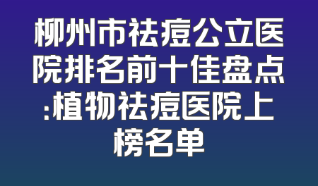 柳州市祛痘公立医院排名前十佳盘点：植物祛痘医院上榜名单