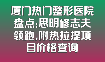 厦门热门整形医院盘点：思明修志夫领跑，附热拉提项目价格查询