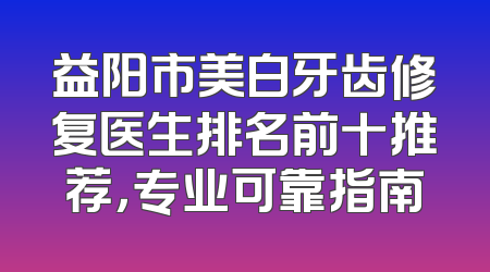 益阳市美白牙齿修复医生排名前十推荐，专业可靠指南