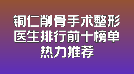 铜仁削骨手术整形医生排行前十榜单热力推荐