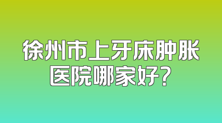 徐州市上牙床肿胀医院哪家好？