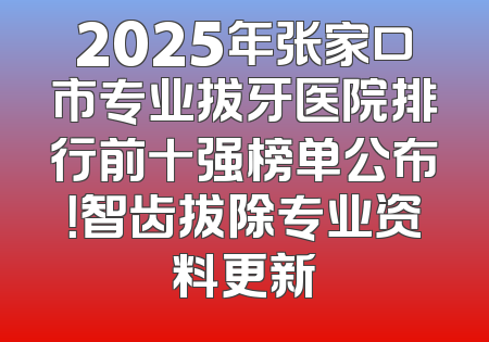 2025年张家口市专业拔牙医院排行前十强榜单公布！智齿拔除专业资料更新