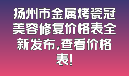 扬州市金属烤瓷冠美容修复价格表全新发布，查看价格表！