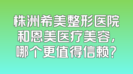 株洲希美整形医院和恩美医疗美容，哪个更值得信赖？
