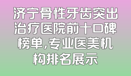 济宁骨性牙齿突出治疗医院前十口碑榜单，专业医美机构排名展示