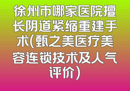 徐州市哪家医院擅长阴道紧缩重建手术（甄之美医疗美容连锁技术及人气评价）