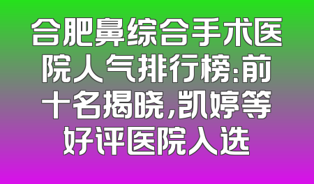 合肥鼻综合手术医院人气排行榜：前十名揭晓，凯婷等好评医院入选