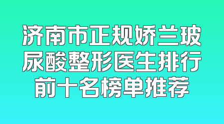 济南市正规娇兰玻尿酸整形医生排行前十名榜单推荐
