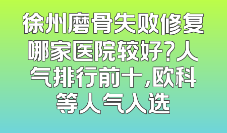 徐州磨骨失败修复哪家医院较好？人气排行前十，欧科等人气入选
