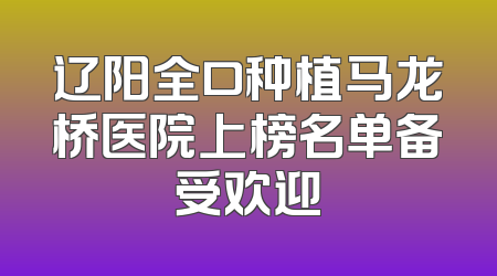 辽阳全口种植马龙桥医院上榜名单备受欢迎