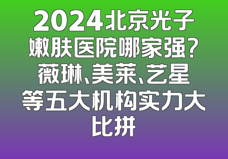 2024北京光子嫩肤医院哪家强？薇琳、美莱、艺星等五大机构实力大比拼