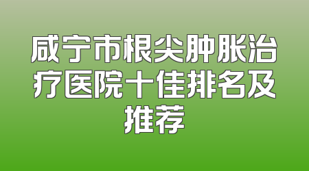 咸宁市根尖肿胀治疗医院十佳排名及推荐