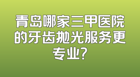 青岛哪家三甲医院的牙齿抛光服务更专业？