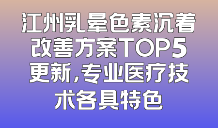 江州乳晕色素沉着改善方案TOP5更新，专业医疗技术各具特色