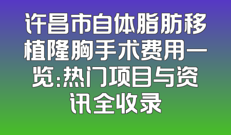 许昌市自体脂肪移植隆胸手术费用一览：热门项目与资讯全收录
