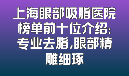 上海眼部吸脂医院榜单前十位介绍：专业去脂，眼部精雕细琢