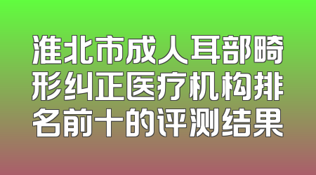 淮北市成人耳部畸形纠正医疗机构排名前十的评测结果