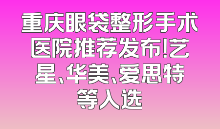 重庆眼袋整形手术医院推荐发布！艺星、华美、爱思特等入选