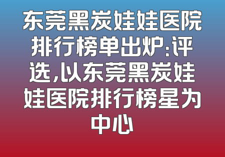 东莞黑炭娃娃医院排行榜单出炉：评选，以东莞黑炭娃娃医院排行榜星为中心