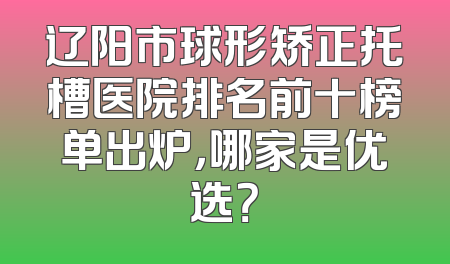 辽阳市球形矫正托槽医院排名前十榜单出炉，哪家是优选？