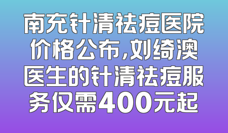 南充针清祛痘医院价格公布，刘绮澳医生的针清祛痘服务仅需400元起