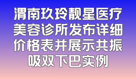 渭南玖玲靓星医疗美容诊所发布详细价格表并展示共振吸双下巴实例