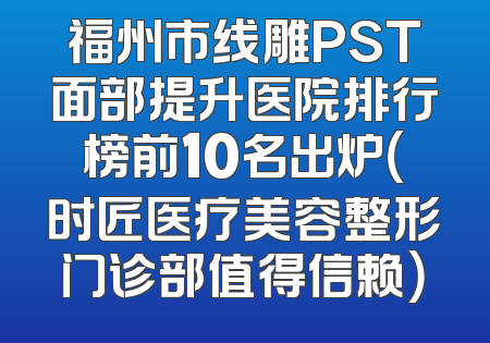 福州市线雕PST面部提升医院排行榜前10名出炉（时匠医疗美容整形门诊部值得信赖）