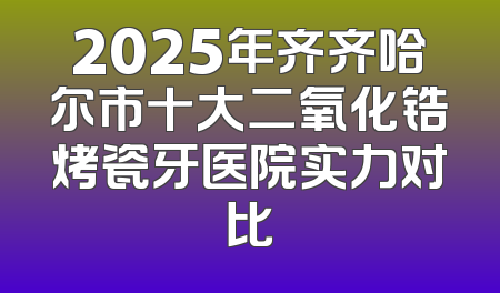 2025年齐齐哈尔市十大二氧化锆烤瓷牙医院实力对比