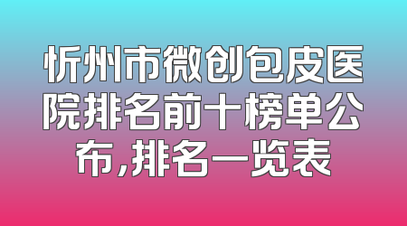 忻州市微创包皮医院排名前十榜单公布，排名一览表