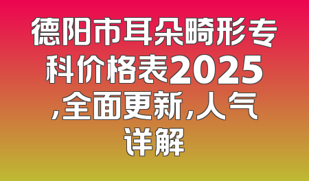 德阳市耳朵畸形专科价格表2025，全面更新，人气详解