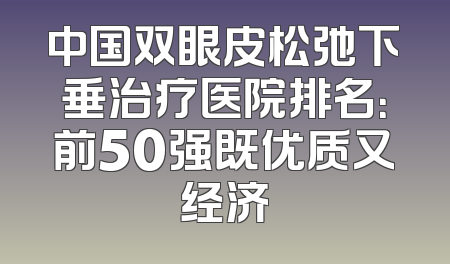 中国双眼皮松弛下垂治疗医院排名：前50强既优质又经济