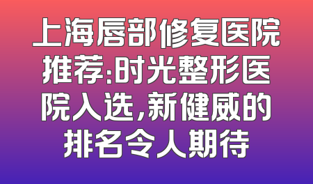 上海唇部修复医院推荐：时光整形医院入选，新健威的排名令人期待